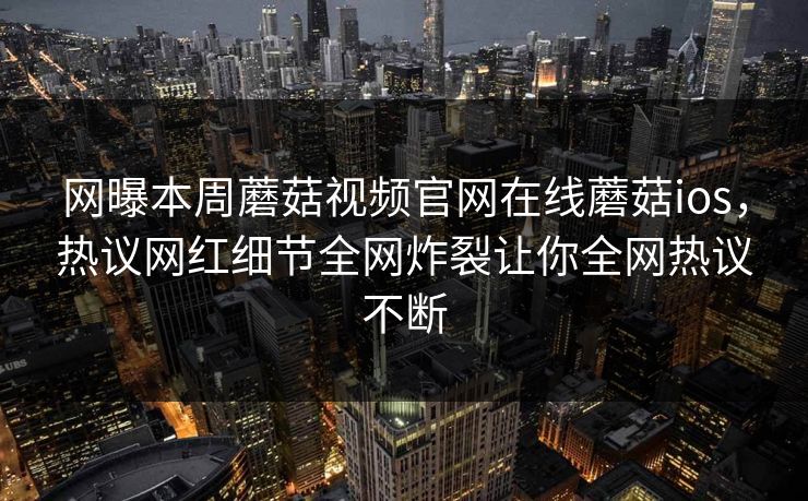 网曝本周蘑菇视频官网在线蘑菇ios，热议网红细节全网炸裂让你全网热议不断
