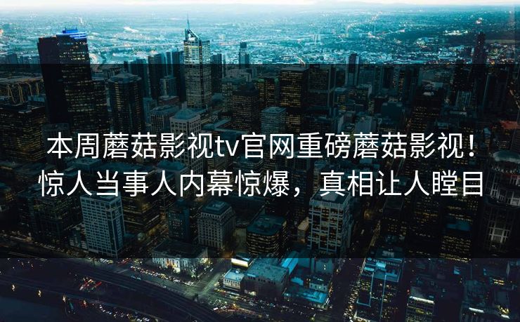 本周蘑菇影视tv官网重磅蘑菇影视！惊人当事人内幕惊爆，真相让人瞠目