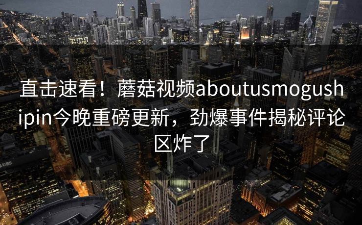 直击速看！蘑菇视频aboutusmogushipin今晚重磅更新，劲爆事件揭秘评论区炸了