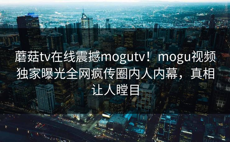 蘑菇tv在线震撼mogutv！mogu视频独家曝光全网疯传圈内人内幕，真相让人瞠目