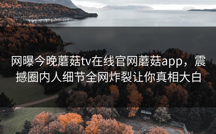 网曝今晚蘑菇tv在线官网蘑菇app，震撼圈内人细节全网炸裂让你真相大白