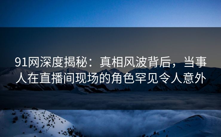 91网深度揭秘：真相风波背后，当事人在直播间现场的角色罕见令人意外