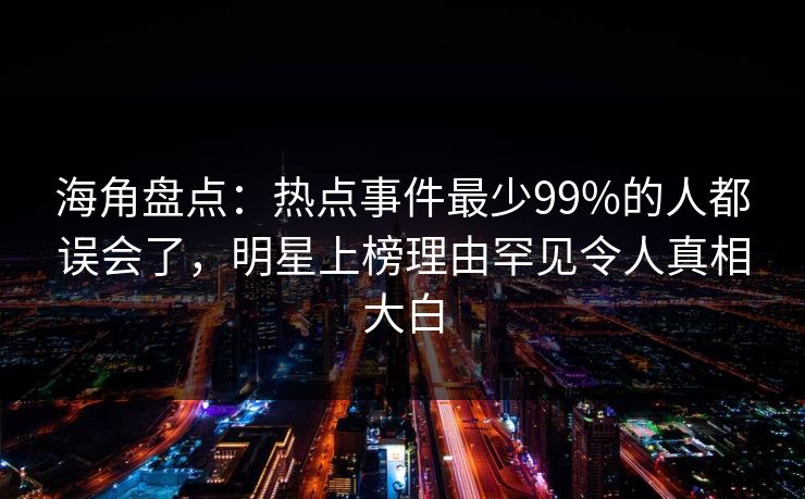 海角盘点：热点事件最少99%的人都误会了，明星上榜理由罕见令人真相大白