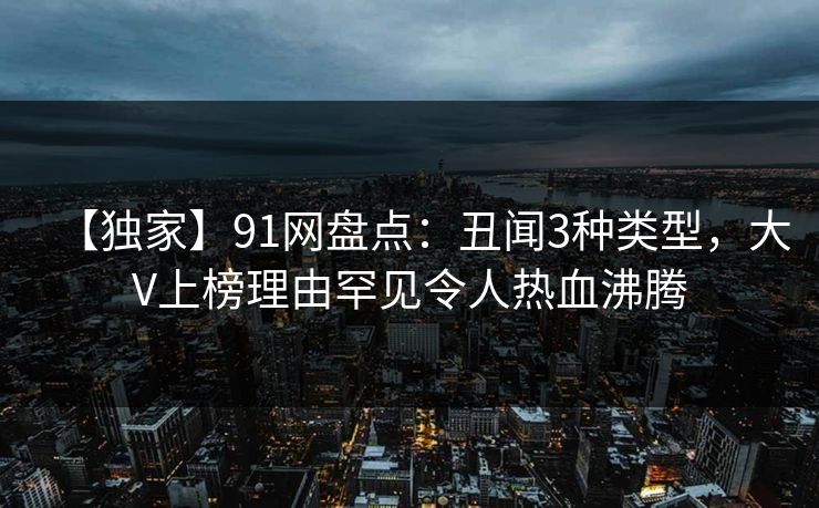 【独家】91网盘点：丑闻3种类型，大V上榜理由罕见令人热血沸腾