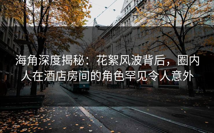海角深度揭秘：花絮风波背后，圈内人在酒店房间的角色罕见令人意外