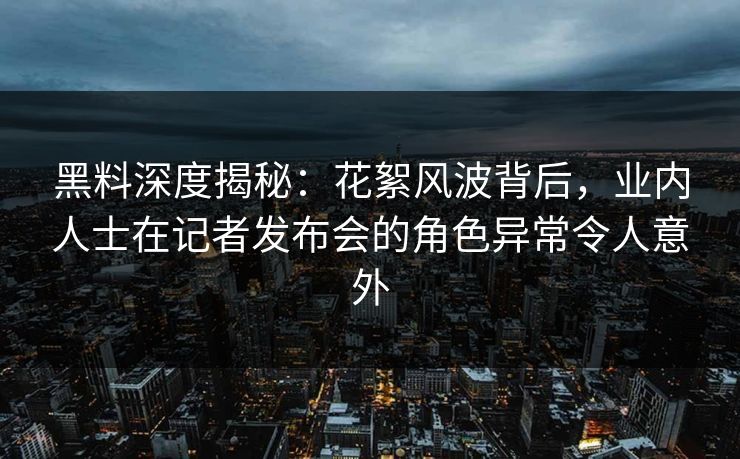 黑料深度揭秘：花絮风波背后，业内人士在记者发布会的角色异常令人意外