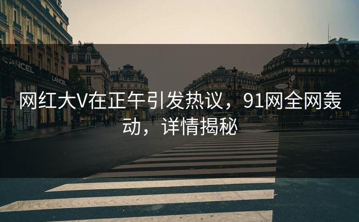网红大V在正午引发热议，91网全网轰动，详情揭秘