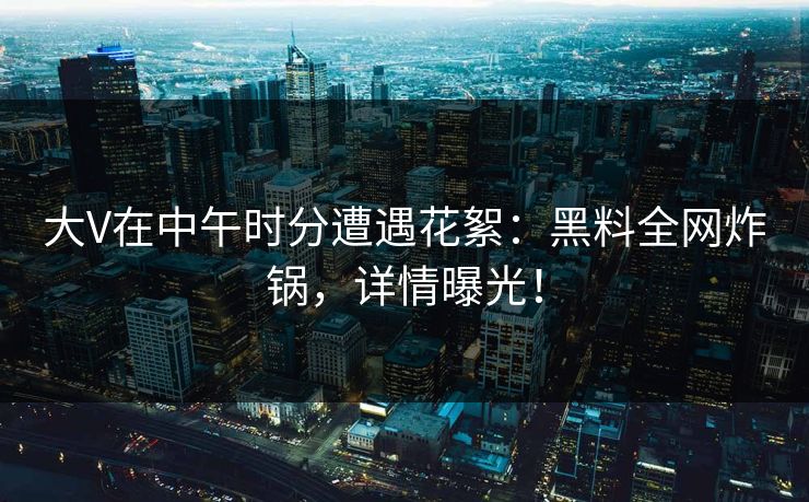 大V在中午时分遭遇花絮：黑料全网炸锅，详情曝光！