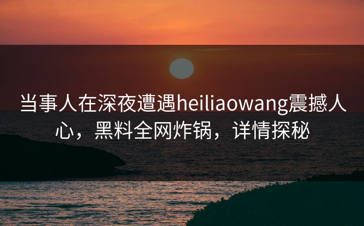 当事人在深夜遭遇heiliaowang震撼人心，黑料全网炸锅，详情探秘