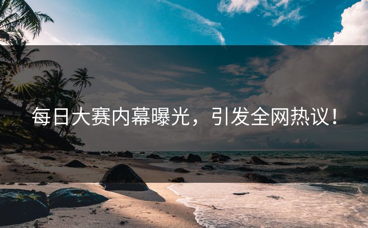 每日大赛内幕曝光，引发全网热议！