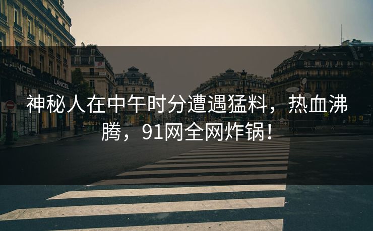 神秘人在中午时分遭遇猛料，热血沸腾，91网全网炸锅！