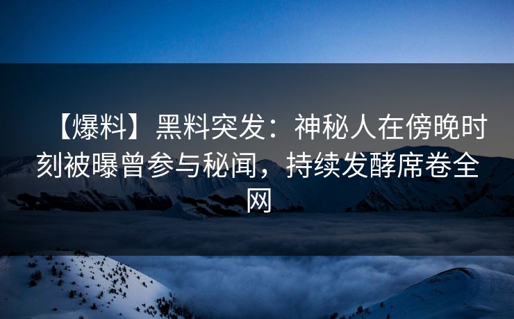 【爆料】黑料突发：神秘人在傍晚时刻被曝曾参与秘闻，持续发酵席卷全网