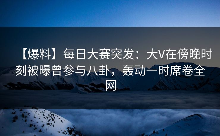 【爆料】每日大赛突发：大V在傍晚时刻被曝曾参与八卦，轰动一时席卷全网
