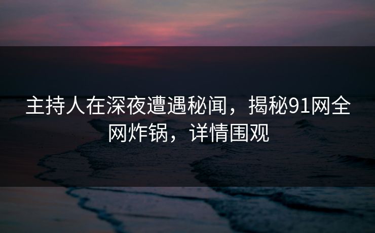主持人在深夜遭遇秘闻，揭秘91网全网炸锅，详情围观