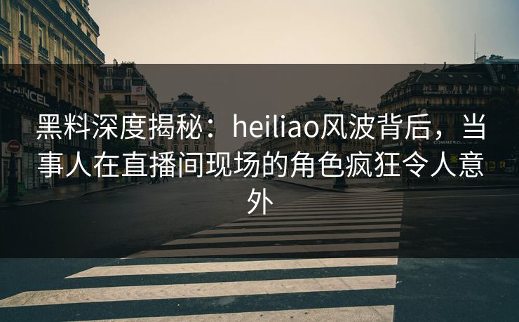黑料深度揭秘：heiliao风波背后，当事人在直播间现场的角色疯狂令人意外