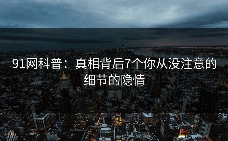 91网科普：真相背后7个你从没注意的细节的隐情