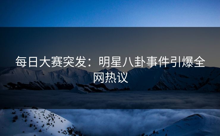 每日大赛突发：明星八卦事件引爆全网热议