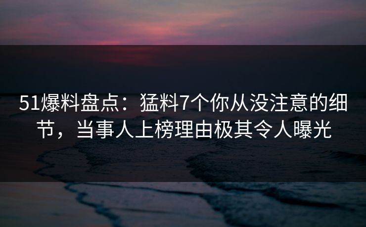 51爆料盘点：猛料7个你从没注意的细节，当事人上榜理由极其令人曝光