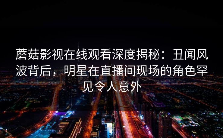 蘑菇影视在线观看深度揭秘：丑闻风波背后，明星在直播间现场的角色罕见令人意外