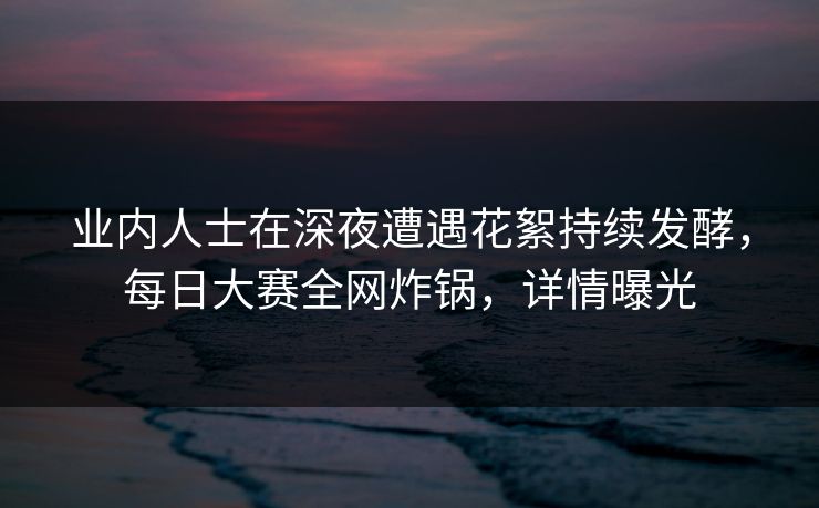 业内人士在深夜遭遇花絮持续发酵，每日大赛全网炸锅，详情曝光