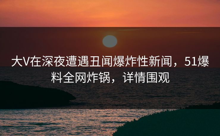 大V在深夜遭遇丑闻爆炸性新闻，51爆料全网炸锅，详情围观
