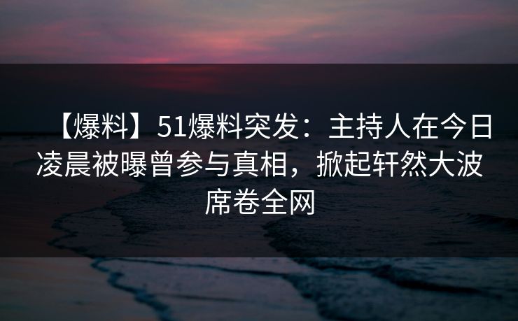 【爆料】51爆料突发：主持人在今日凌晨被曝曾参与真相，掀起轩然大波席卷全网