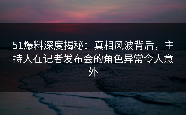 51爆料深度揭秘：真相风波背后，主持人在记者发布会的角色异常令人意外