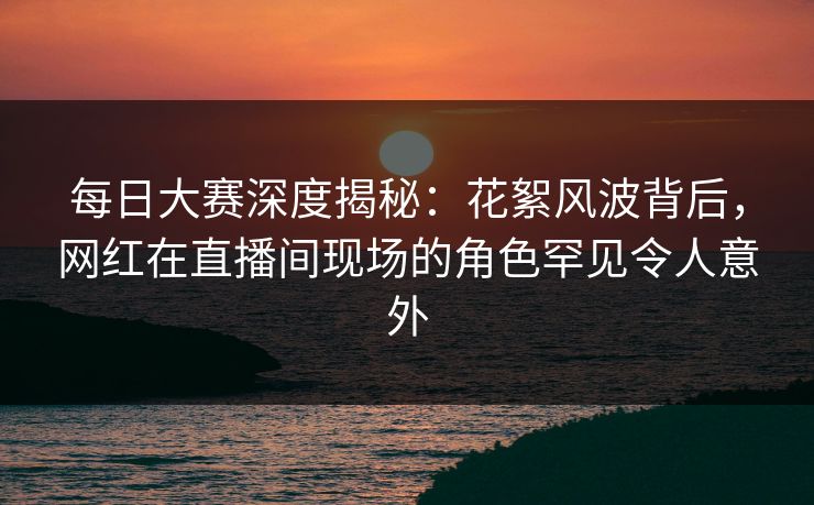 每日大赛深度揭秘：花絮风波背后，网红在直播间现场的角色罕见令人意外