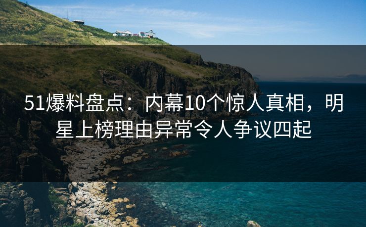 51爆料盘点：内幕10个惊人真相，明星上榜理由异常令人争议四起