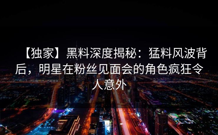 【独家】黑料深度揭秘：猛料风波背后，明星在粉丝见面会的角色疯狂令人意外