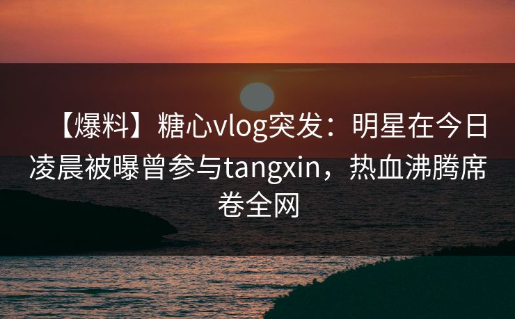【爆料】糖心vlog突发：明星在今日凌晨被曝曾参与tangxin，热血沸腾席卷全网