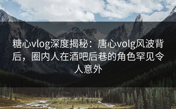 糖心vlog深度揭秘：唐心volg风波背后，圈内人在酒吧后巷的角色罕见令人意外