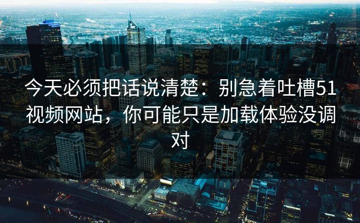 今天必须把话说清楚：别急着吐槽51视频网站，你可能只是加载体验没调对