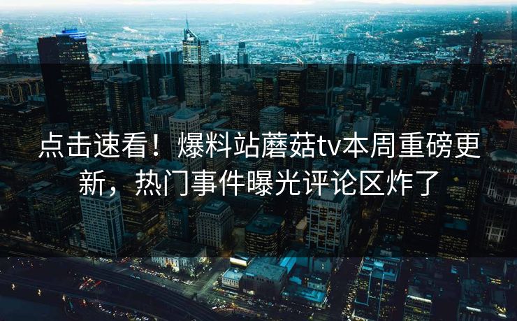 点击速看！爆料站蘑菇tv本周重磅更新，热门事件曝光评论区炸了