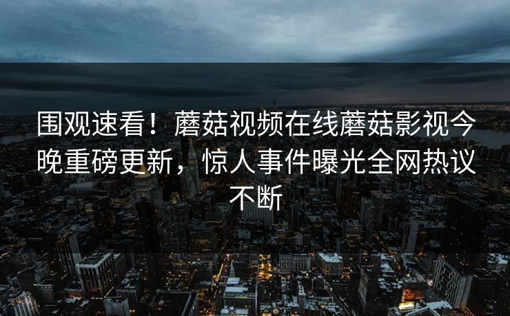 围观速看！蘑菇视频在线蘑菇影视今晚重磅更新，惊人事件曝光全网热议不断