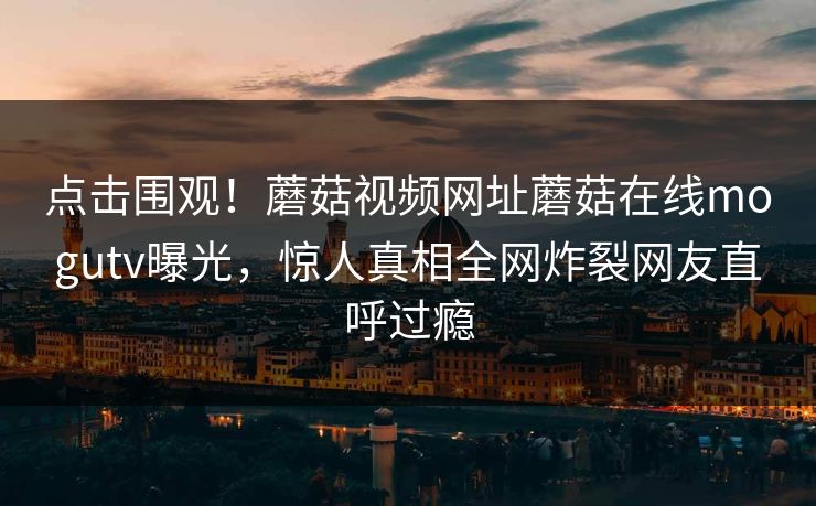 点击围观！蘑菇视频网址蘑菇在线mogutv曝光，惊人真相全网炸裂网友直呼过瘾