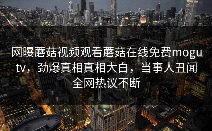 网曝蘑菇视频观看蘑菇在线免费mogutv，劲爆真相真相大白，当事人丑闻全网热议不断