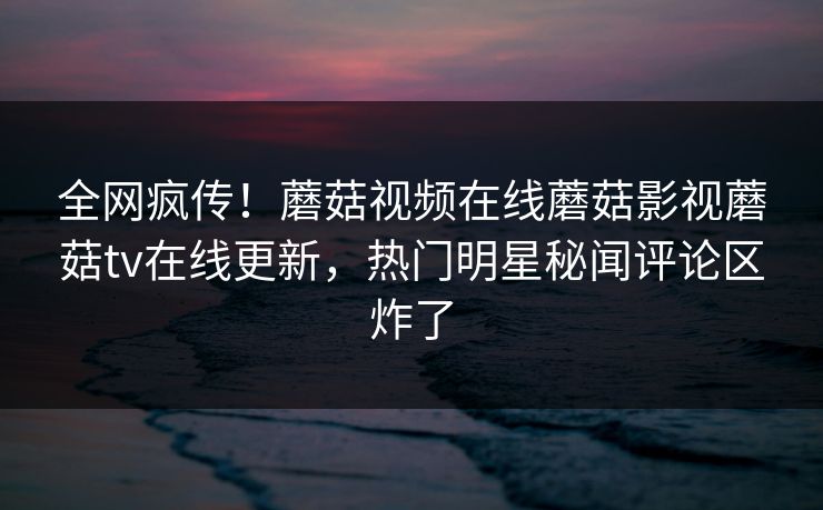 全网疯传！蘑菇视频在线蘑菇影视蘑菇tv在线更新，热门明星秘闻评论区炸了