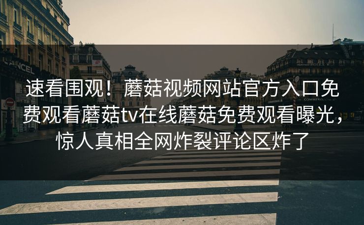 速看围观！蘑菇视频网站官方入口免费观看蘑菇tv在线蘑菇免费观看曝光，惊人真相全网炸裂评论区炸了