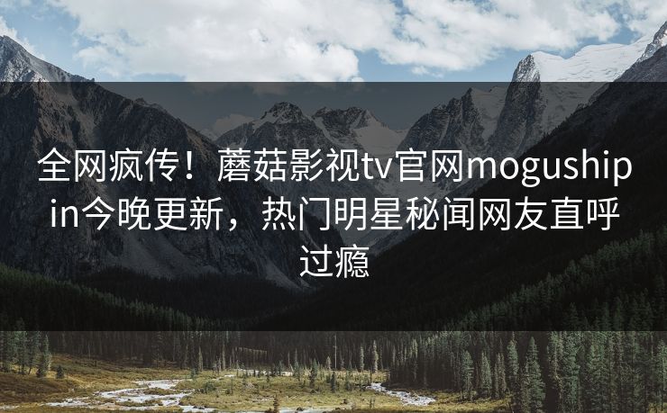 全网疯传！蘑菇影视tv官网mogushipin今晚更新，热门明星秘闻网友直呼过瘾