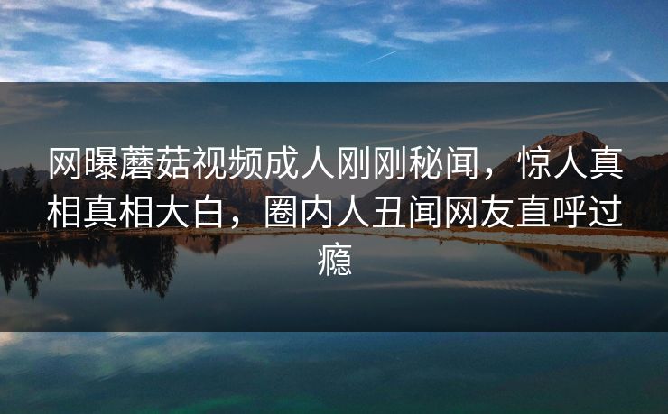 网曝蘑菇视频成人刚刚秘闻，惊人真相真相大白，圈内人丑闻网友直呼过瘾