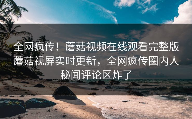 全网疯传！蘑菇视频在线观看完整版蘑菇视屏实时更新，全网疯传圈内人秘闻评论区炸了