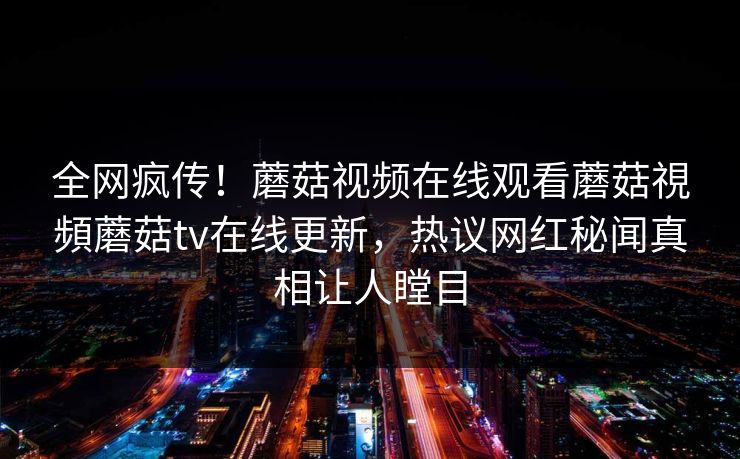 全网疯传！蘑菇视频在线观看蘑菇視頻蘑菇tv在线更新，热议网红秘闻真相让人瞠目
