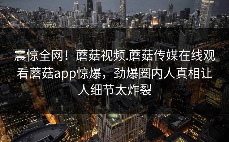 震惊全网！蘑菇视频.蘑菇传媒在线观看蘑菇app惊爆，劲爆圈内人真相让人细节太炸裂