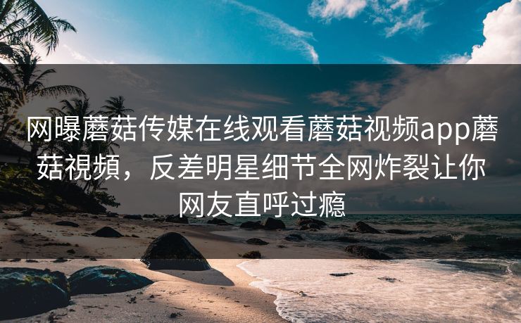 网曝蘑菇传媒在线观看蘑菇视频app蘑菇視頻，反差明星细节全网炸裂让你网友直呼过瘾