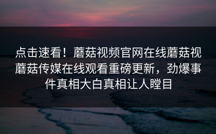 点击速看！蘑菇视频官网在线蘑菇视蘑菇传媒在线观看重磅更新，劲爆事件真相大白真相让人瞠目