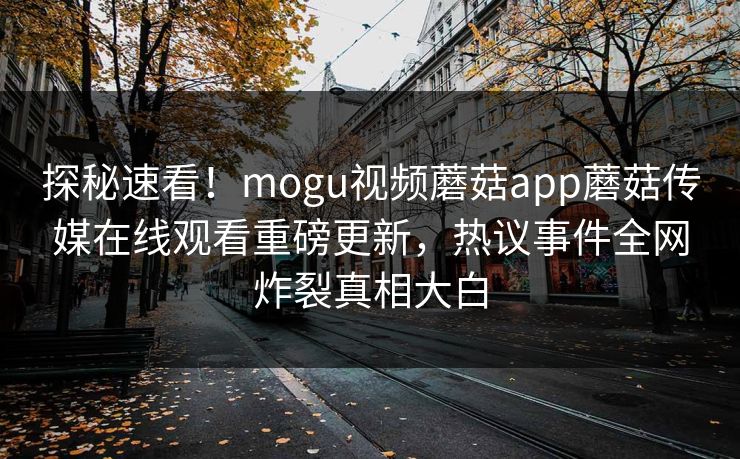 探秘速看！mogu视频蘑菇app蘑菇传媒在线观看重磅更新，热议事件全网炸裂真相大白