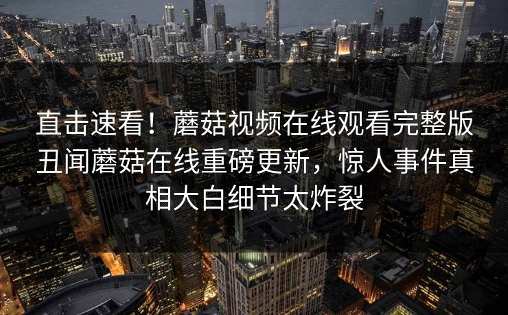 直击速看！蘑菇视频在线观看完整版丑闻蘑菇在线重磅更新，惊人事件真相大白细节太炸裂