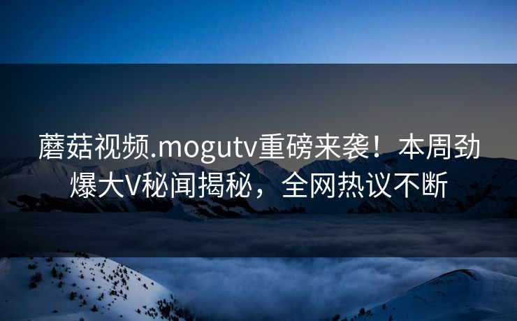蘑菇视频.mogutv重磅来袭！本周劲爆大V秘闻揭秘，全网热议不断