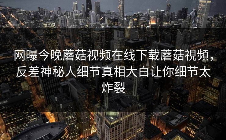 网曝今晚蘑菇视频在线下载蘑菇視頻，反差神秘人细节真相大白让你细节太炸裂